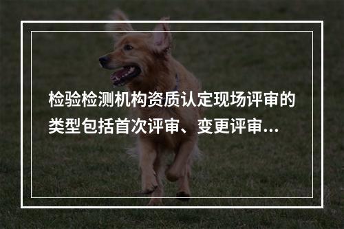 检验检测机构资质认定现场评审的类型包括首次评审、变更评审、（