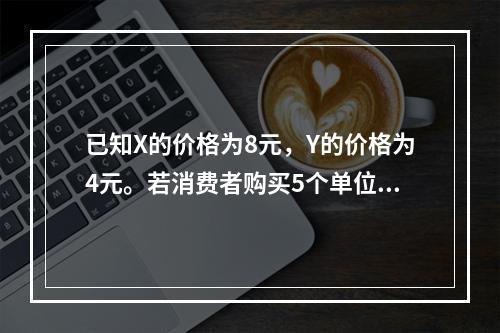 已知X的价格为8元，Y的价格为4元。若消费者购买5个单位X和