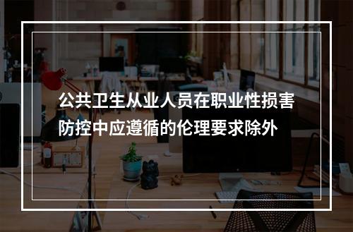 公共卫生从业人员在职业性损害防控中应遵循的伦理要求除外