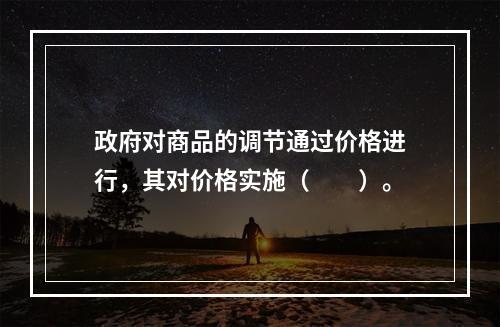 政府对商品的调节通过价格进行，其对价格实施（　　）。