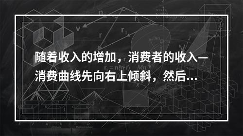 随着收入的增加，消费者的收入—消费曲线先向右上倾斜，然后出现