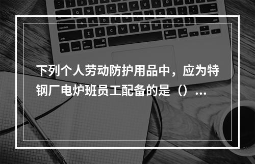 下列个人劳动防护用品中，应为特钢厂电炉班员工配备的是（）。