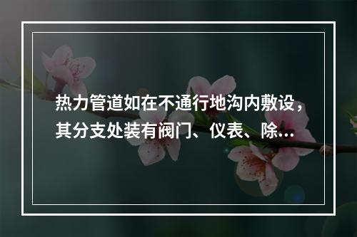 热力管道如在不通行地沟内敷设，其分支处装有阀门、仪表、除污器