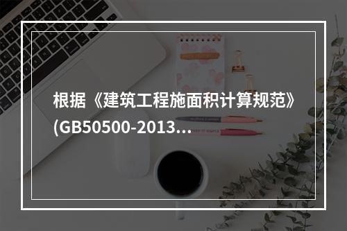 根据《建筑工程施面积计算规范》(GB50500-2013)，