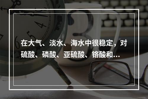 在大气、淡水、海水中很稳定，对硫酸、磷酸、亚硫酸、铬酸和氢氟