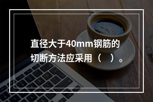 直径大于40mm钢筋的切断方法应采用（　）。