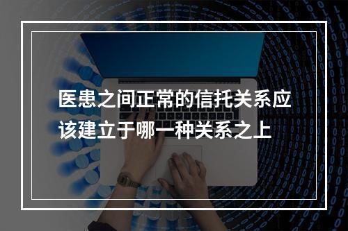 医患之间正常的信托关系应该建立于哪一种关系之上