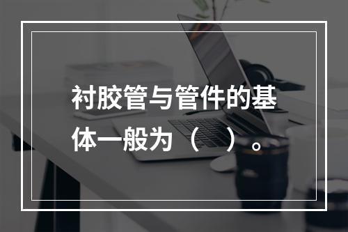 衬胶管与管件的基体一般为（　）。