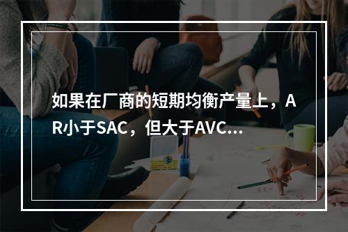 如果在厂商的短期均衡产量上，AR小于SAC，但大于AVC，则