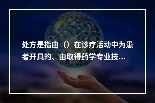 处方是指由（）在诊疗活动中为患者开具的、由取得药学专业技术职