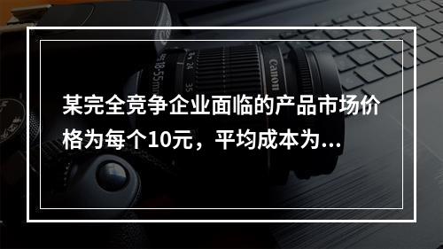 某完全竞争企业面临的产品市场价格为每个10元，平均成本为每个