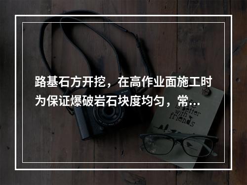 路基石方开挖，在高作业面施工时为保证爆破岩石块度均匀，常采用