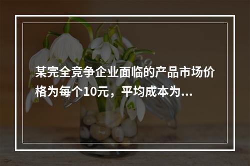 某完全竞争企业面临的产品市场价格为每个10元，平均成本为每个