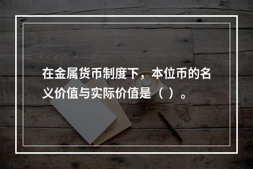 在金属货币制度下，本位币的名义价值与实际价值是（  ）。