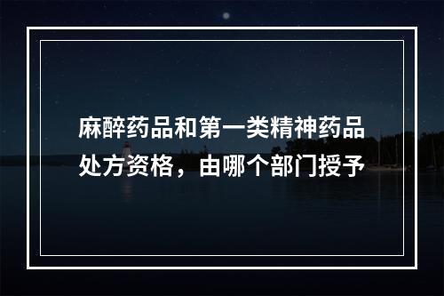 麻醉药品和第一类精神药品处方资格，由哪个部门授予