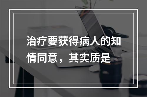 治疗要获得病人的知情同意，其实质是