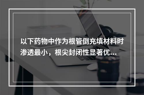 以下药物中作为根管倒充填材料时渗透最小，根尖封闭性显著优于其