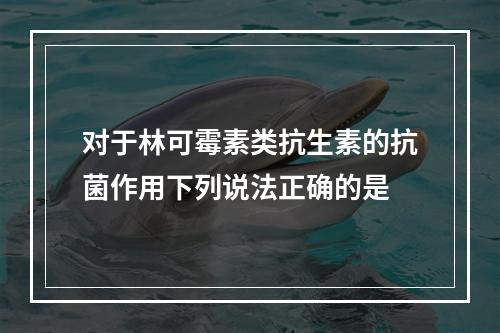 对于林可霉素类抗生素的抗菌作用下列说法正确的是