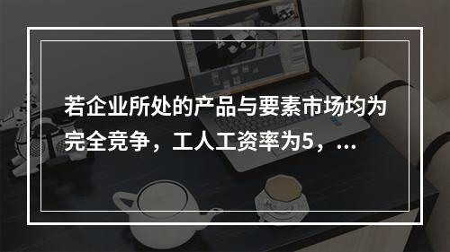 若企业所处的产品与要素市场均为完全竞争，工人工资率为5，边际