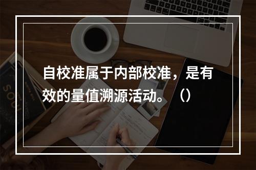 自校准属于内部校准，是有效的量值溯源活动。（）