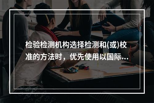 检验检测机构选择检测和(或)校准的方法时，优先使用以国际、区