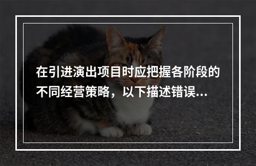 在引进演出项目时应把握各阶段的不同经营策略，以下描述错误的是