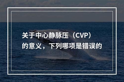 关于中心静脉压（CVP）的意义，下列哪项是错误的