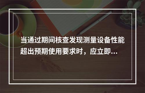 当通过期间核查发现测量设备性能超出预期使用要求时，应立即停止