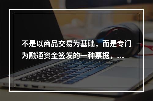 不是以商品交易为基础，而是专门为融通资金签发的一种票据，称为