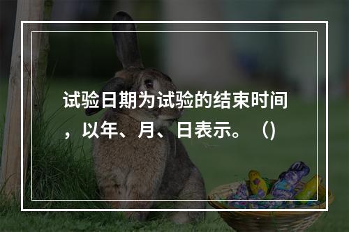 试验日期为试验的结束时间，以年、月、日表示。（)