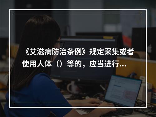 《艾滋病防治条例》规定采集或者使用人体（）等的，应当进行艾滋