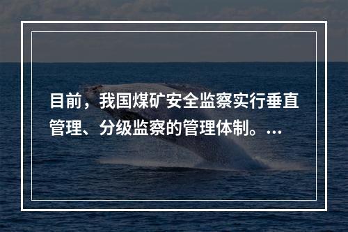 目前，我国煤矿安全监察实行垂直管理、分级监察的管理体制。煤矿