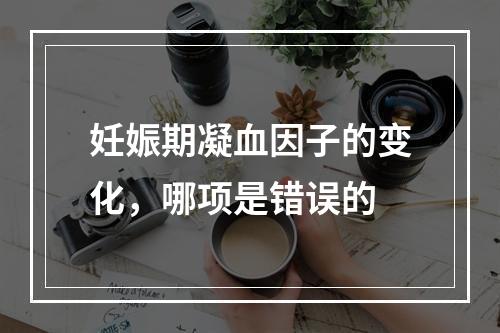 妊娠期凝血因子的变化，哪项是错误的