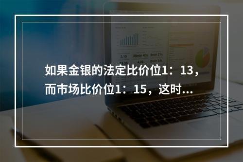 如果金银的法定比价位1：13，而市场比价位1：15，这时充斥