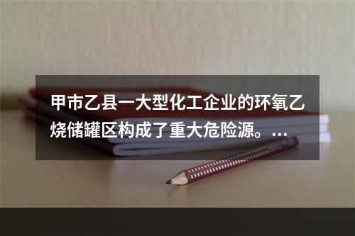 甲市乙县一大型化工企业的环氧乙烧储罐区构成了重大危险源。甲市