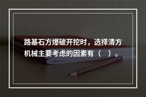 路基石方爆破开挖时，选择清方机械主要考虑的因素有（　）。