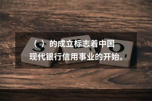 （  ）的成立标志着中国现代银行信用事业的开始。