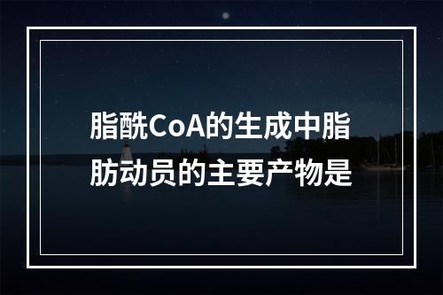 脂酰CoA的生成中脂肪动员的主要产物是