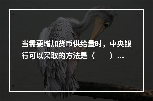 当需要增加货币供给量时，中央银行可以采取的方法是（　　）。