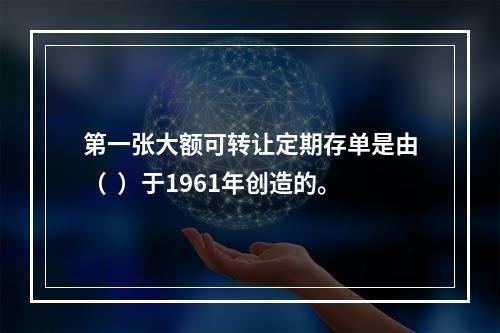 第一张大额可转让定期存单是由（  ）于1961年创造的。