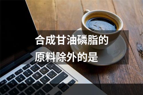 合成甘油磷脂的原料除外的是