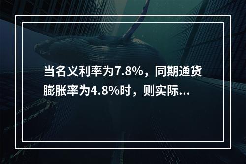 当名义利率为7.8%，同期通货膨胀率为4.8%时，则实际利率