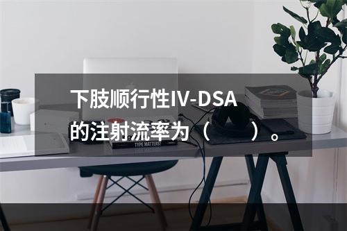 下肢顺行性IV-DSA的注射流率为（　　）。