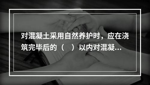 对混凝土采用自然养护时，应在浇筑完毕后的（　）以内对混凝土加