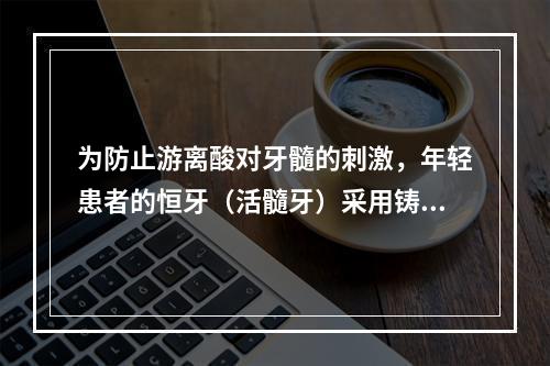 为防止游离酸对牙髓的刺激，年轻患者的恒牙（活髓牙）采用铸造全