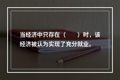 当经济中只存在（　　）时，该经济被认为实现了充分就业。