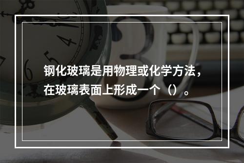 钢化玻璃是用物理或化学方法，在玻璃表面上形成一个（）。