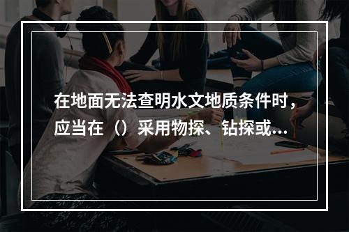 在地面无法查明水文地质条件时，应当在（）采用物探、钻探或者化