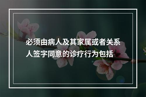 必须由病人及其家属或者关系人签字同意的诊疗行为包括