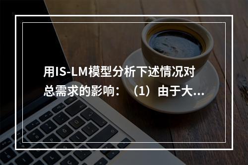 用IS-LM模型分析下述情况对总需求的影响：（1）由于大量公